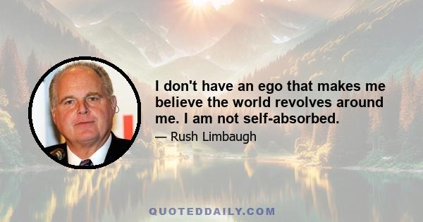 I don't have an ego that makes me believe the world revolves around me. I am not self-absorbed.