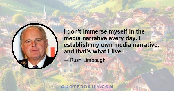 I don't immerse myself in the media narrative every day. I establish my own media narrative, and that's what I live.