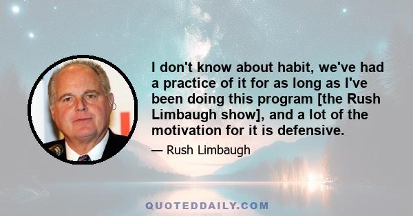 I don't know about habit, we've had a practice of it for as long as I've been doing this program [the Rush Limbaugh show], and a lot of the motivation for it is defensive.