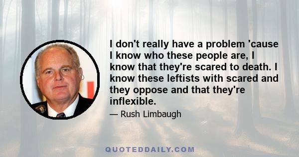 I don't really have a problem 'cause I know who these people are, I know that they're scared to death. I know these leftists with scared and they oppose and that they're inflexible.