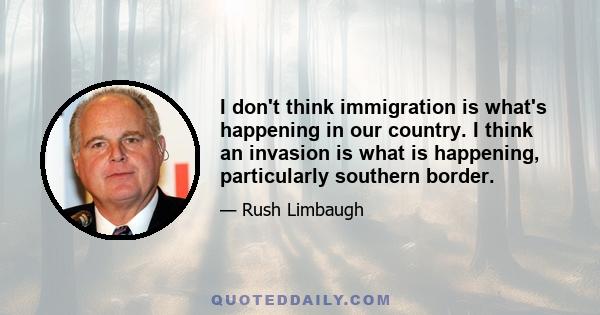 I don't think immigration is what's happening in our country. I think an invasion is what is happening, particularly southern border.