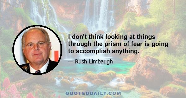 I don't think looking at things through the prism of fear is going to accomplish anything.