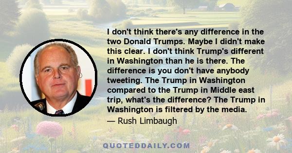 I don't think there's any difference in the two Donald Trumps. Maybe I didn't make this clear. I don't think Trump's different in Washington than he is there. The difference is you don't have anybody tweeting. The Trump 