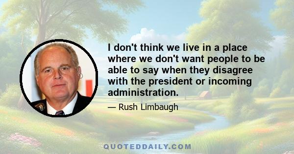 I don't think we live in a place where we don't want people to be able to say when they disagree with the president or incoming administration.