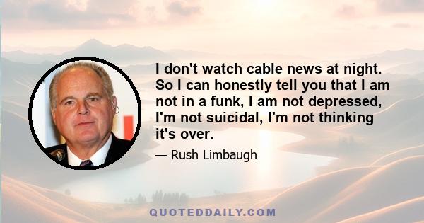 I don't watch cable news at night. So I can honestly tell you that I am not in a funk, I am not depressed, I'm not suicidal, I'm not thinking it's over.