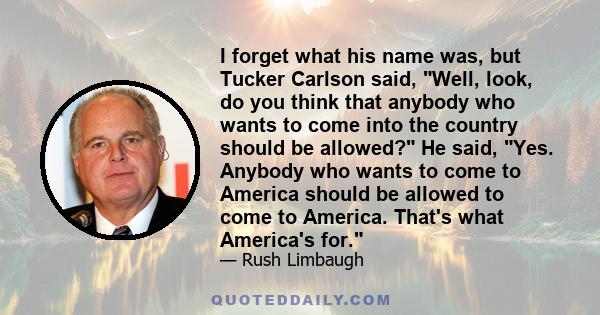 I forget what his name was, but Tucker Carlson said, Well, look, do you think that anybody who wants to come into the country should be allowed? He said, Yes. Anybody who wants to come to America should be allowed to