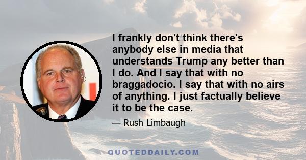 I frankly don't think there's anybody else in media that understands Trump any better than I do. And I say that with no braggadocio. I say that with no airs of anything. I just factually believe it to be the case.