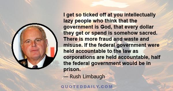 I get so ticked off at you intellectually lazy people who think that the government is God, that every dollar they get or spend is somehow sacred. There is more fraud and waste and misuse. If the federal government were 