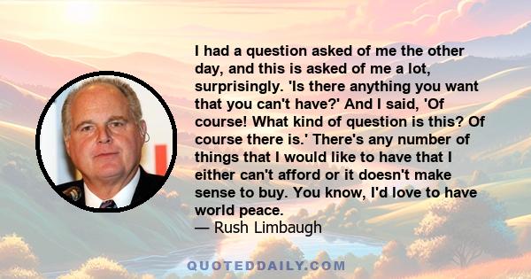 I had a question asked of me the other day, and this is asked of me a lot, surprisingly. 'Is there anything you want that you can't have?' And I said, 'Of course! What kind of question is this? Of course there is.'