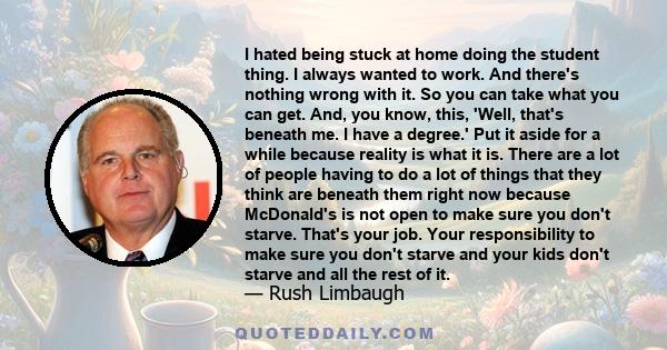 I hated being stuck at home doing the student thing. I always wanted to work. And there's nothing wrong with it. So you can take what you can get. And, you know, this, 'Well, that's beneath me. I have a degree.' Put it