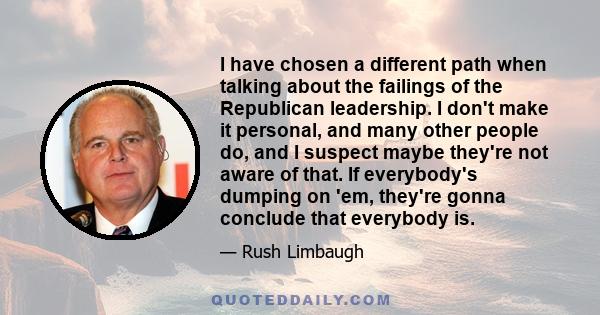 I have chosen a different path when talking about the failings of the Republican leadership. I don't make it personal, and many other people do, and I suspect maybe they're not aware of that. If everybody's dumping on