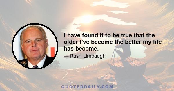 I have found it to be true that the older I've become the better my life has become.