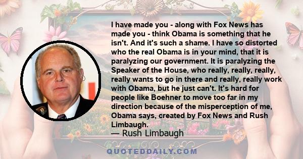 I have made you - along with Fox News has made you - think Obama is something that he isn't. And it's such a shame. I have so distorted who the real Obama is in your mind, that it is paralyzing our government. It is