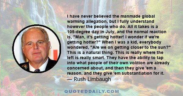 I have never believed the manmade global warming allegation, but I fully understand however the people who do. All it takes is a 105-degree day in July, and the normal reaction is, Man, it's getting hotter! I wonder if