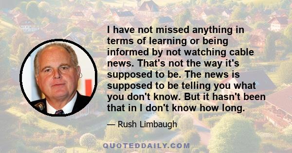 I have not missed anything in terms of learning or being informed by not watching cable news. That's not the way it's supposed to be. The news is supposed to be telling you what you don't know. But it hasn't been that