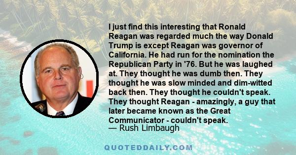 I just find this interesting that Ronald Reagan was regarded much the way Donald Trump is except Reagan was governor of California. He had run for the nomination the Republican Party in '76. But he was laughed at. They