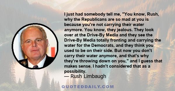 I just had somebody tell me, You know, Rush, why the Republicans are so mad at you is because you're not carrying their water anymore. You know, they jealous. They look over at the Drive-By Media and they see the