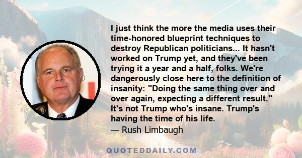 I just think the more the media uses their time-honored blueprint techniques to destroy Republican politicians... It hasn't worked on Trump yet, and they've been trying it a year and a half, folks. We're dangerously