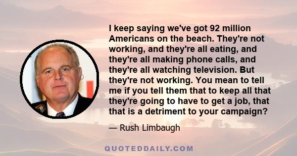 I keep saying we've got 92 million Americans on the beach. They're not working, and they're all eating, and they're all making phone calls, and they're all watching television. But they're not working. You mean to tell