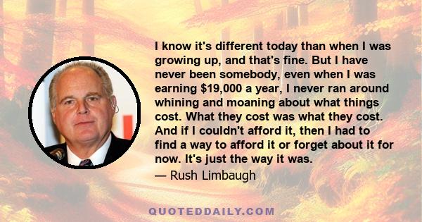 I know it's different today than when I was growing up, and that's fine. But I have never been somebody, even when I was earning $19,000 a year, I never ran around whining and moaning about what things cost. What they