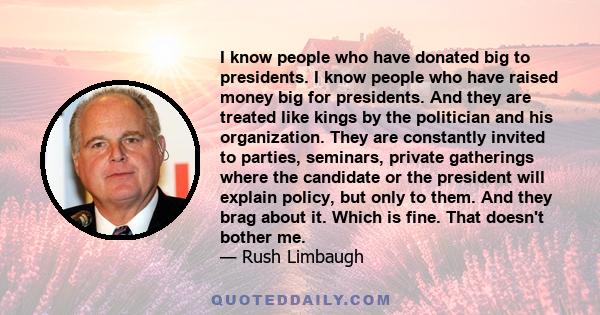 I know people who have donated big to presidents. I know people who have raised money big for presidents. And they are treated like kings by the politician and his organization. They are constantly invited to parties,