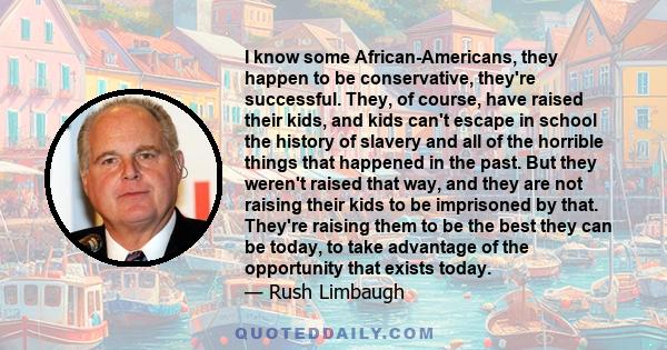 I know some African-Americans, they happen to be conservative, they're successful. They, of course, have raised their kids, and kids can't escape in school the history of slavery and all of the horrible things that