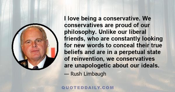 I love being a conservative. We conservatives are proud of our philosophy. Unlike our liberal friends, who are constantly looking for new words to conceal their true beliefs and are in a perpetual state of reinvention,