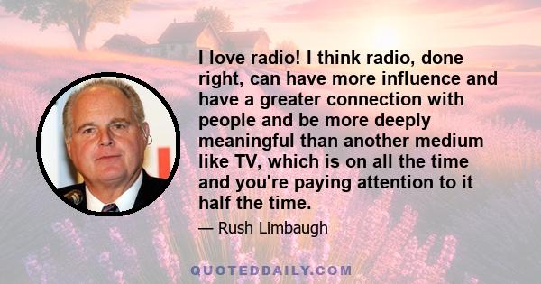 I love radio! I think radio, done right, can have more influence and have a greater connection with people and be more deeply meaningful than another medium like TV, which is on all the time and you're paying attention