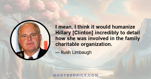 I mean, I think it would humanize Hillary [Clinton] incredibly to detail how she was involved in the family charitable organization.