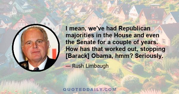 I mean, we've had Republican majorities in the House and even the Senate for a couple of years. How has that worked out, stopping [Barack] Obama, hmm? Seriously.