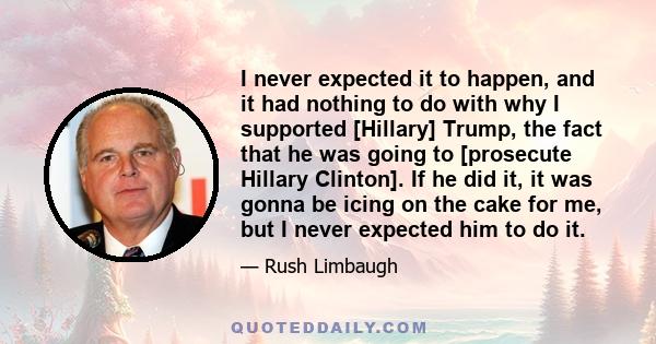 I never expected it to happen, and it had nothing to do with why I supported [Hillary] Trump, the fact that he was going to [prosecute Hillary Clinton]. If he did it, it was gonna be icing on the cake for me, but I