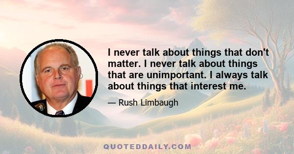 I never talk about things that don't matter. I never talk about things that are unimportant. I always talk about things that interest me.