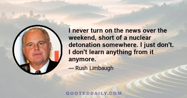 I never turn on the news over the weekend, short of a nuclear detonation somewhere. I just don't. I don't learn anything from it anymore.