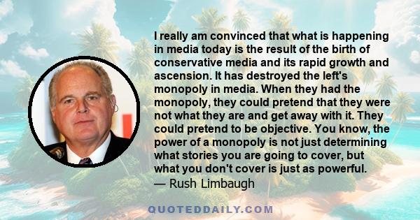 I really am convinced that what is happening in media today is the result of the birth of conservative media and its rapid growth and ascension. It has destroyed the left's monopoly in media. When they had the monopoly, 