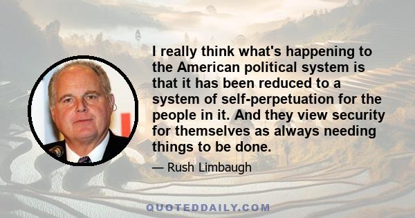 I really think what's happening to the American political system is that it has been reduced to a system of self-perpetuation for the people in it. And they view security for themselves as always needing things to be