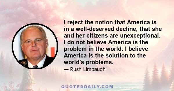 I reject the notion that America is in a well-deserved decline, that she and her citizens are unexceptional. I do not believe America is the problem in the world. I believe America is the solution to the world's