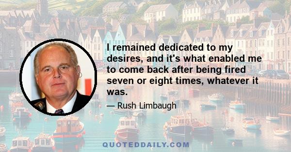 I remained dedicated to my desires, and it's what enabled me to come back after being fired seven or eight times, whatever it was.