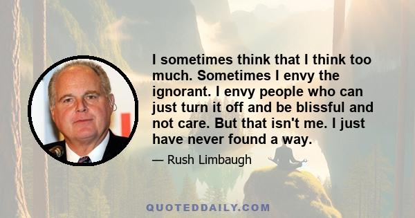 I sometimes think that I think too much. Sometimes I envy the ignorant. I envy people who can just turn it off and be blissful and not care. But that isn't me. I just have never found a way.