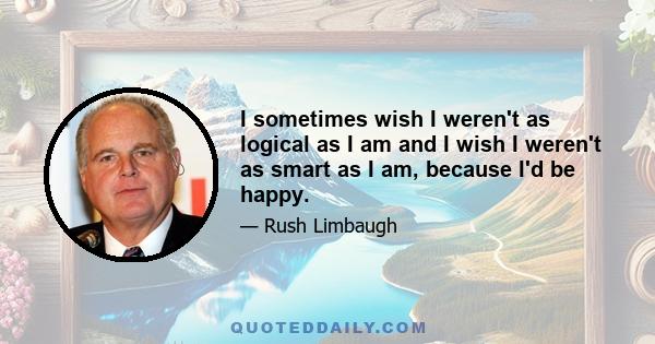 I sometimes wish I weren't as logical as I am and I wish I weren't as smart as I am, because I'd be happy.