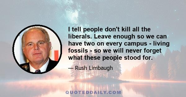 I tell people don't kill all the liberals. Leave enough so we can have two on every campus - living fossils - so we will never forget what these people stood for.