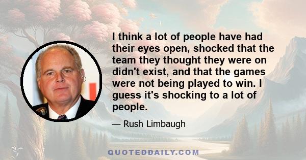 I think a lot of people have had their eyes open, shocked that the team they thought they were on didn't exist, and that the games were not being played to win. I guess it's shocking to a lot of people.