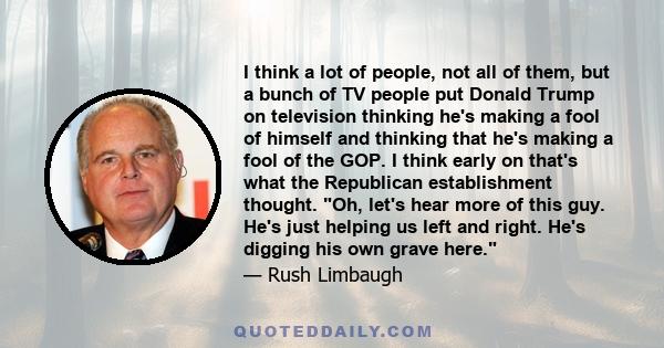 I think a lot of people, not all of them, but a bunch of TV people put Donald Trump on television thinking he's making a fool of himself and thinking that he's making a fool of the GOP. I think early on that's what the