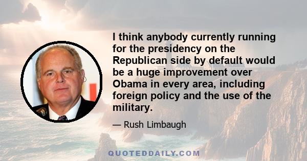 I think anybody currently running for the presidency on the Republican side by default would be a huge improvement over Obama in every area, including foreign policy and the use of the military.