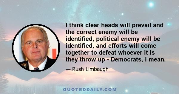 I think clear heads will prevail and the correct enemy will be identified, political enemy will be identified, and efforts will come together to defeat whoever it is they throw up - Democrats, I mean.