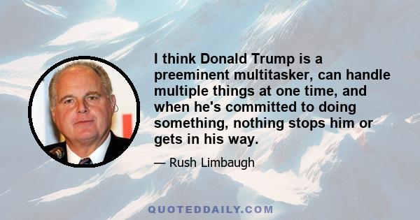 I think Donald Trump is a preeminent multitasker, can handle multiple things at one time, and when he's committed to doing something, nothing stops him or gets in his way.