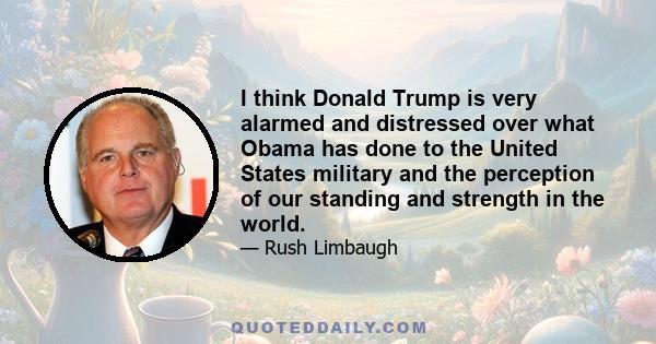 I think Donald Trump is very alarmed and distressed over what Obama has done to the United States military and the perception of our standing and strength in the world.