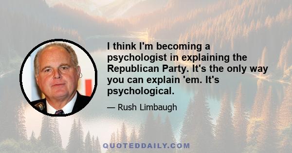 I think I'm becoming a psychologist in explaining the Republican Party. It's the only way you can explain 'em. It's psychological.