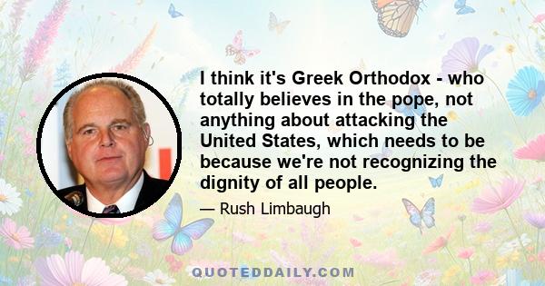 I think it's Greek Orthodox - who totally believes in the pope, not anything about attacking the United States, which needs to be because we're not recognizing the dignity of all people.