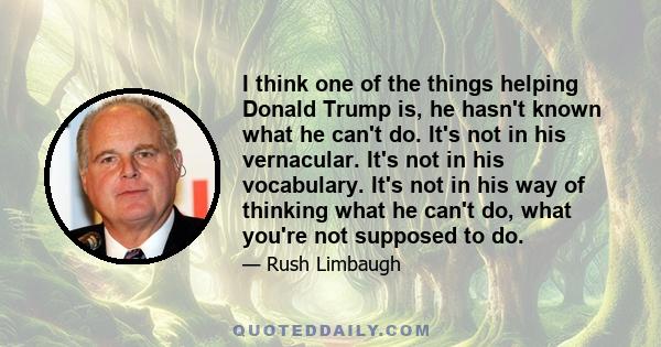 I think one of the things helping Donald Trump is, he hasn't known what he can't do. It's not in his vernacular. It's not in his vocabulary. It's not in his way of thinking what he can't do, what you're not supposed to