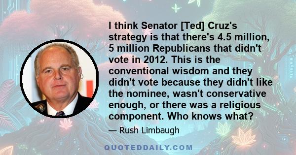 I think Senator [Ted] Cruz's strategy is that there's 4.5 million, 5 million Republicans that didn't vote in 2012. This is the conventional wisdom and they didn't vote because they didn't like the nominee, wasn't